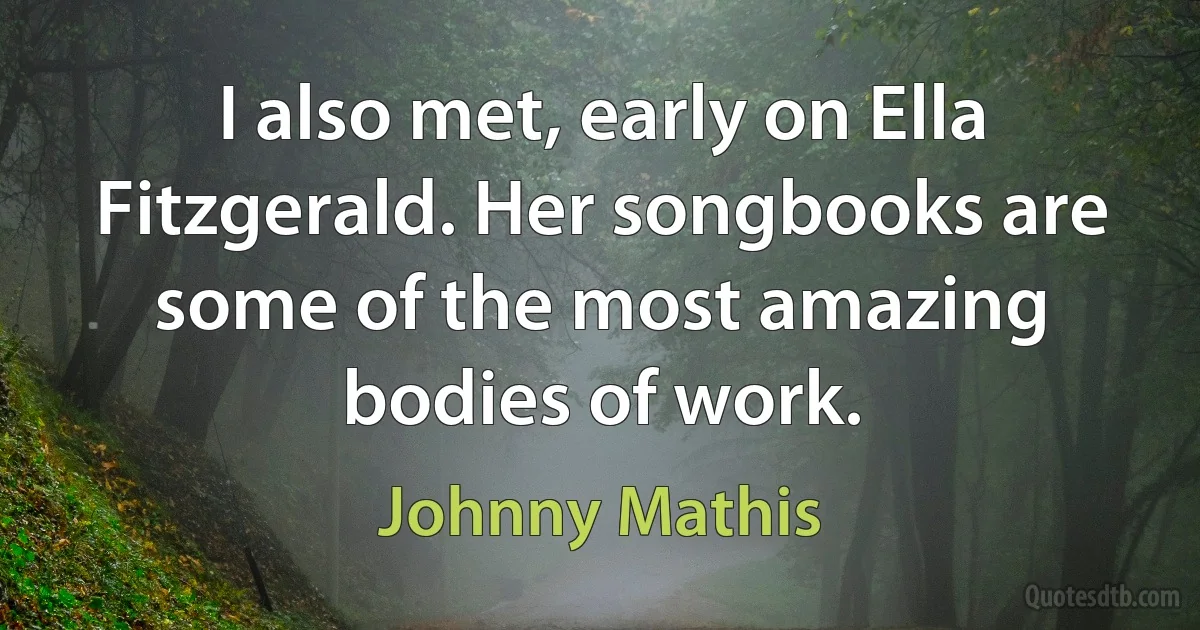 I also met, early on Ella Fitzgerald. Her songbooks are some of the most amazing bodies of work. (Johnny Mathis)