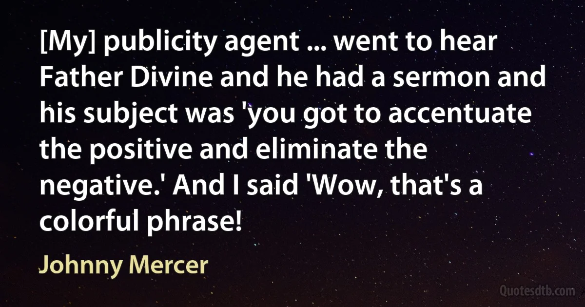 [My] publicity agent ... went to hear Father Divine and he had a sermon and his subject was 'you got to accentuate the positive and eliminate the negative.' And I said 'Wow, that's a colorful phrase! (Johnny Mercer)