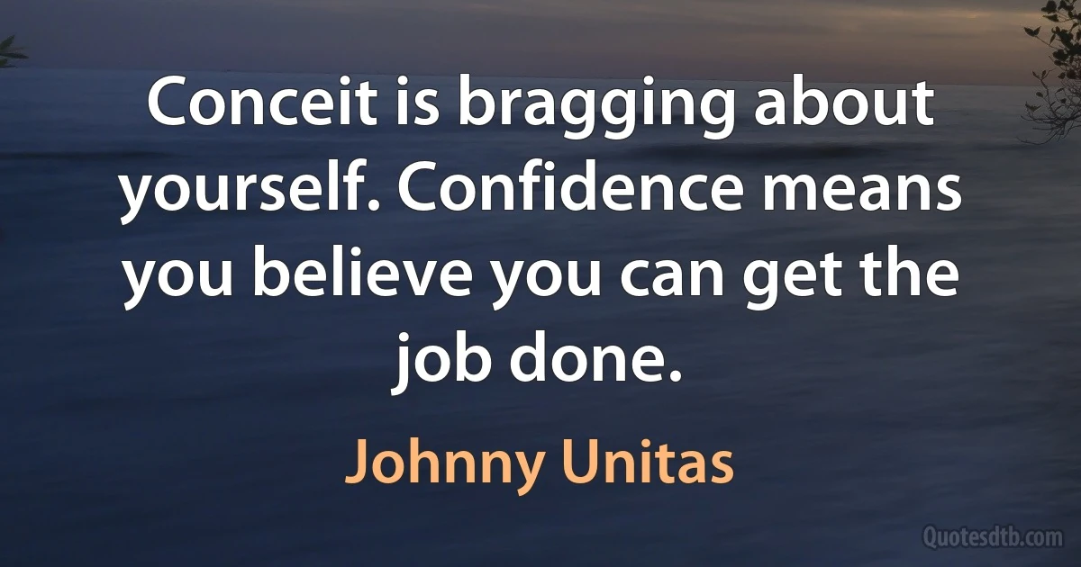 Conceit is bragging about yourself. Confidence means you believe you can get the job done. (Johnny Unitas)