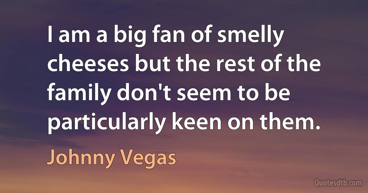 I am a big fan of smelly cheeses but the rest of the family don't seem to be particularly keen on them. (Johnny Vegas)