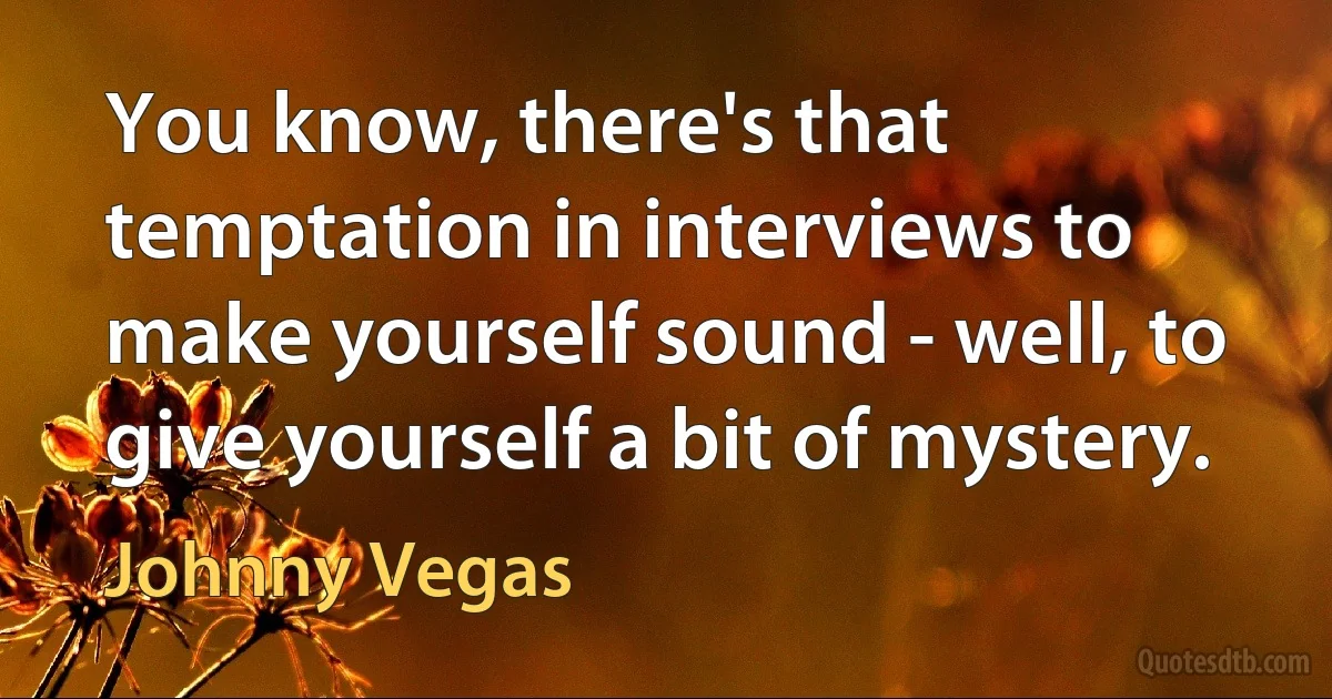 You know, there's that temptation in interviews to make yourself sound - well, to give yourself a bit of mystery. (Johnny Vegas)