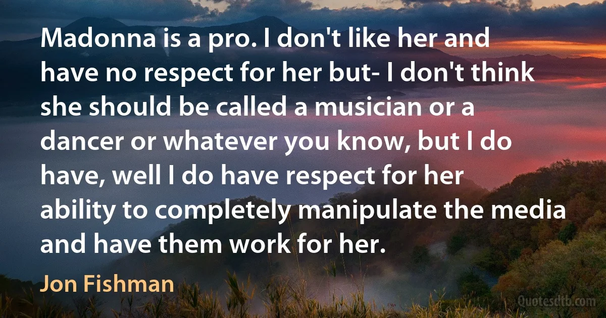 Madonna is a pro. I don't like her and have no respect for her but- I don't think she should be called a musician or a dancer or whatever you know, but I do have, well I do have respect for her ability to completely manipulate the media and have them work for her. (Jon Fishman)