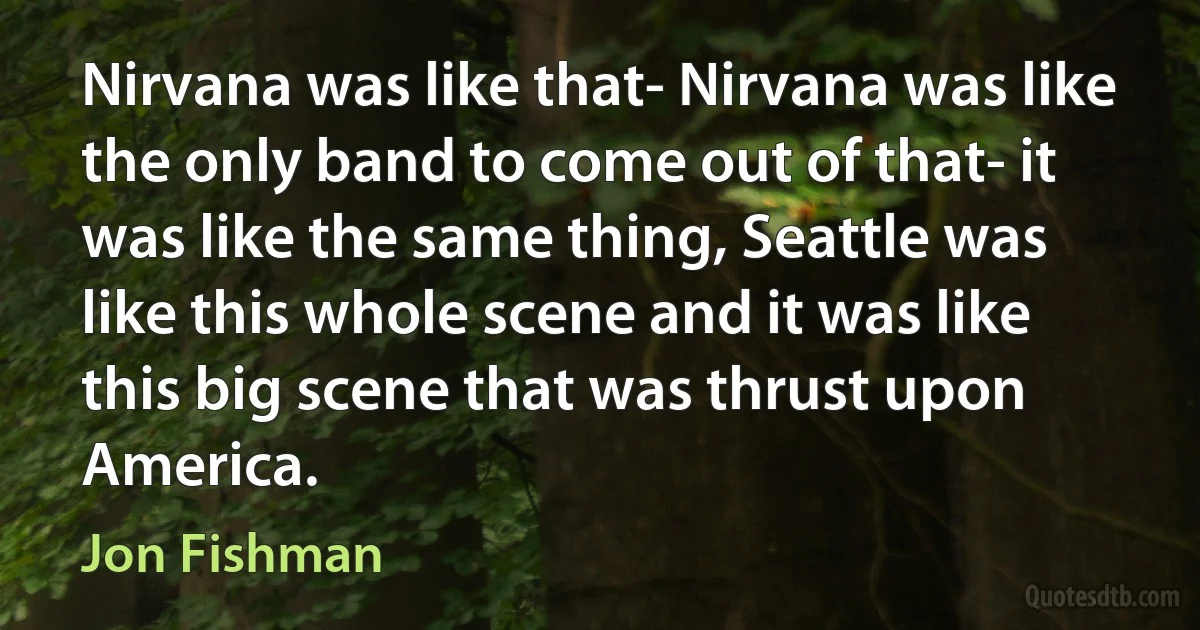 Nirvana was like that- Nirvana was like the only band to come out of that- it was like the same thing, Seattle was like this whole scene and it was like this big scene that was thrust upon America. (Jon Fishman)