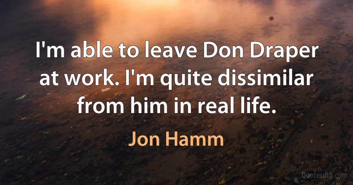 I'm able to leave Don Draper at work. I'm quite dissimilar from him in real life. (Jon Hamm)