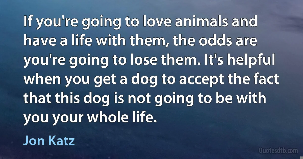 If you're going to love animals and have a life with them, the odds are you're going to lose them. It's helpful when you get a dog to accept the fact that this dog is not going to be with you your whole life. (Jon Katz)