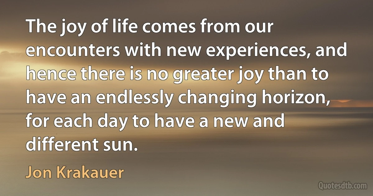 The joy of life comes from our encounters with new experiences, and hence there is no greater joy than to have an endlessly changing horizon, for each day to have a new and different sun. (Jon Krakauer)