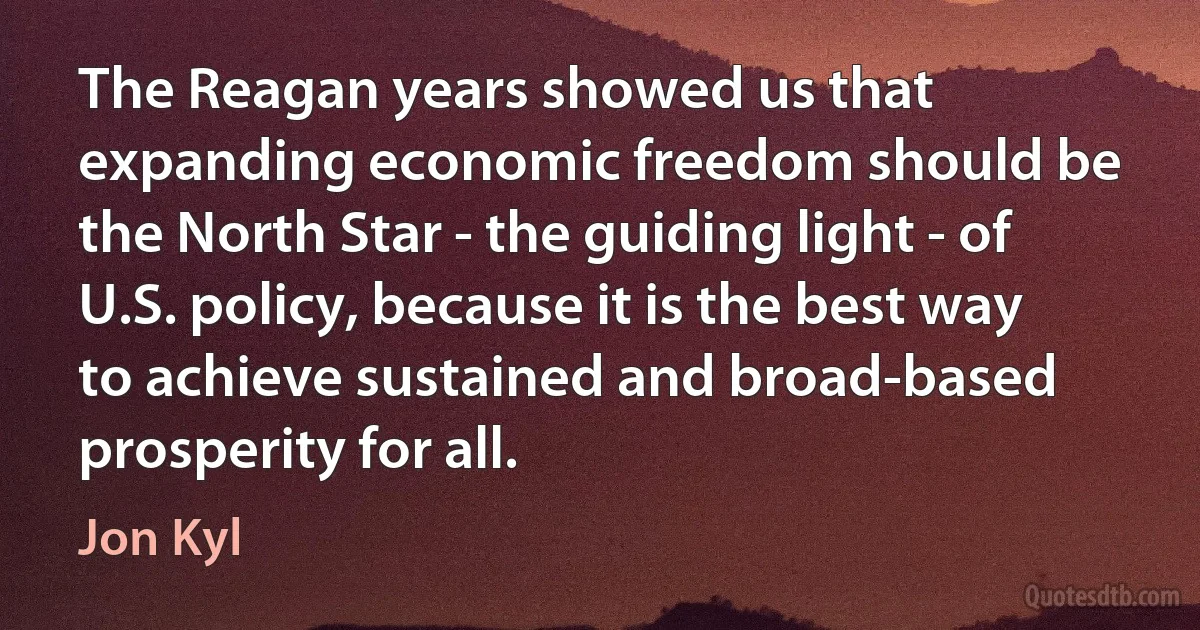 The Reagan years showed us that expanding economic freedom should be the North Star - the guiding light - of U.S. policy, because it is the best way to achieve sustained and broad-based prosperity for all. (Jon Kyl)