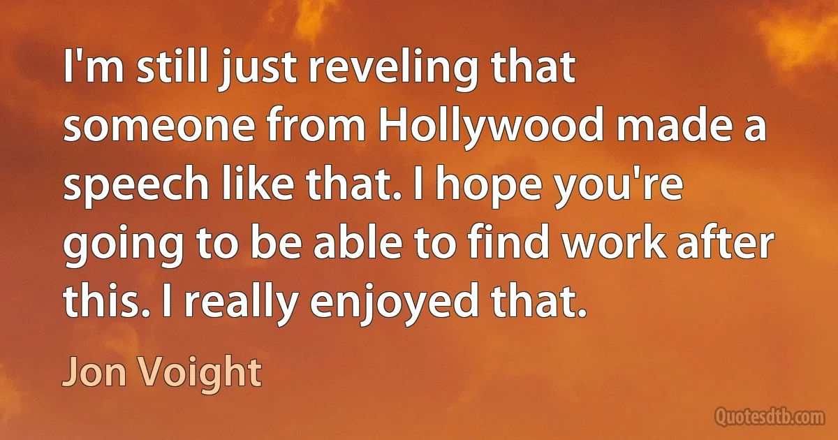 I'm still just reveling that someone from Hollywood made a speech like that. I hope you're going to be able to find work after this. I really enjoyed that. (Jon Voight)