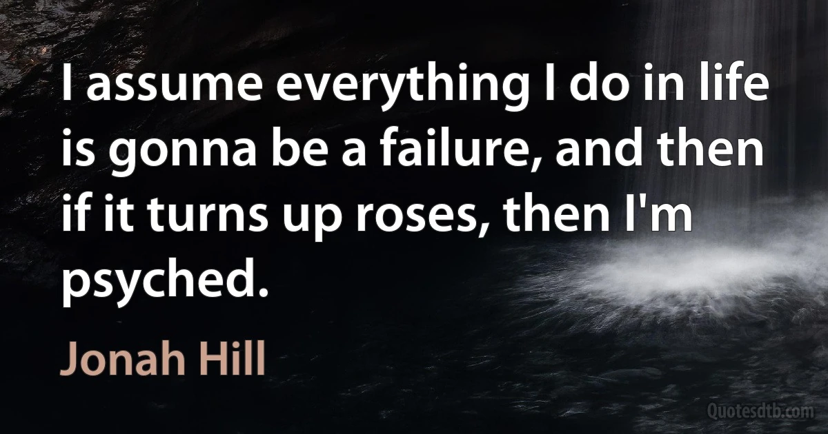 I assume everything I do in life is gonna be a failure, and then if it turns up roses, then I'm psyched. (Jonah Hill)