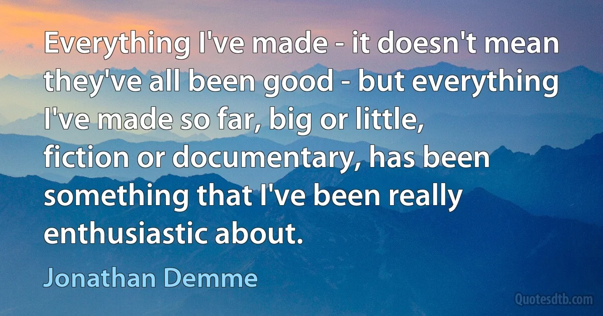 Everything I've made - it doesn't mean they've all been good - but everything I've made so far, big or little, fiction or documentary, has been something that I've been really enthusiastic about. (Jonathan Demme)