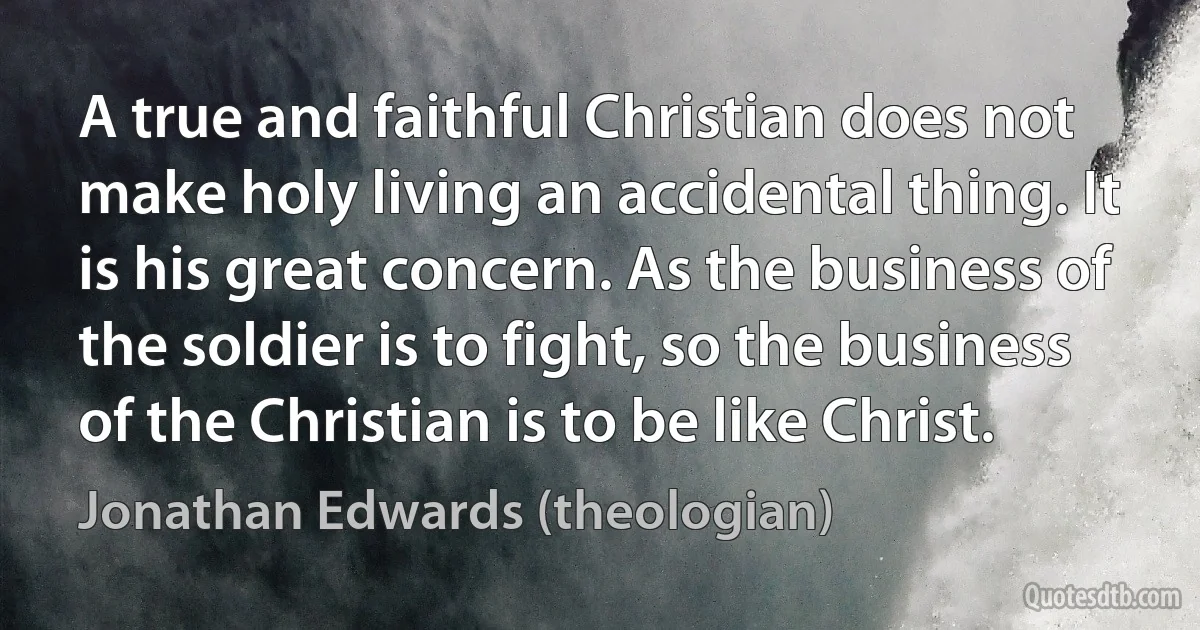 A true and faithful Christian does not make holy living an accidental thing. It is his great concern. As the business of the soldier is to fight, so the business of the Christian is to be like Christ. (Jonathan Edwards (theologian))