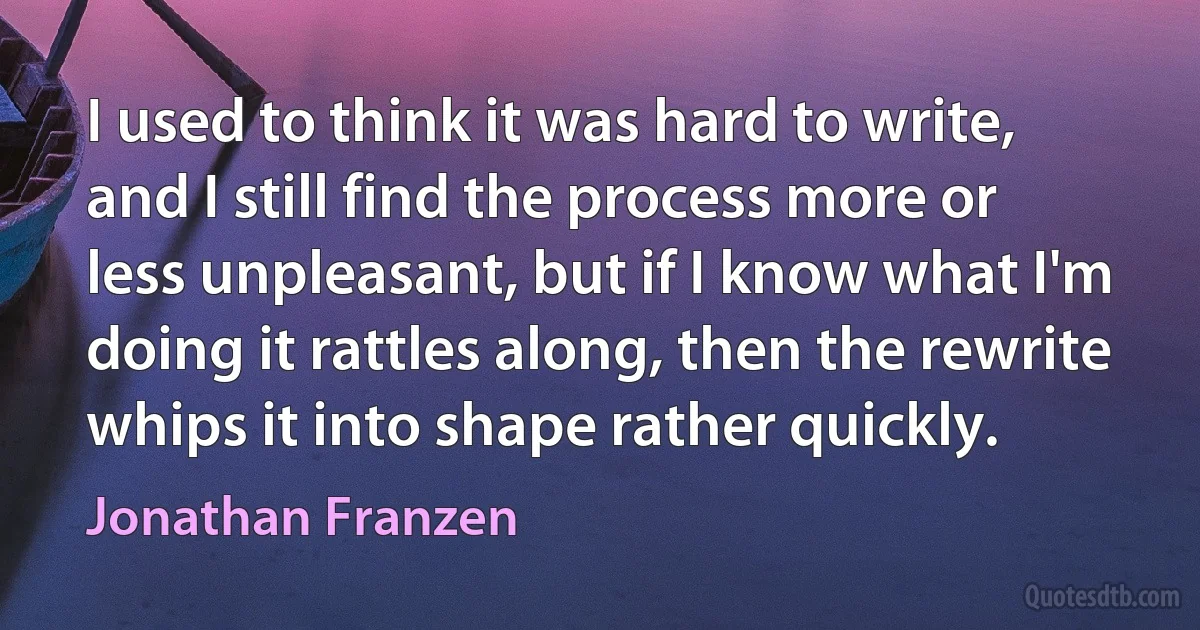 I used to think it was hard to write, and I still find the process more or less unpleasant, but if I know what I'm doing it rattles along, then the rewrite whips it into shape rather quickly. (Jonathan Franzen)