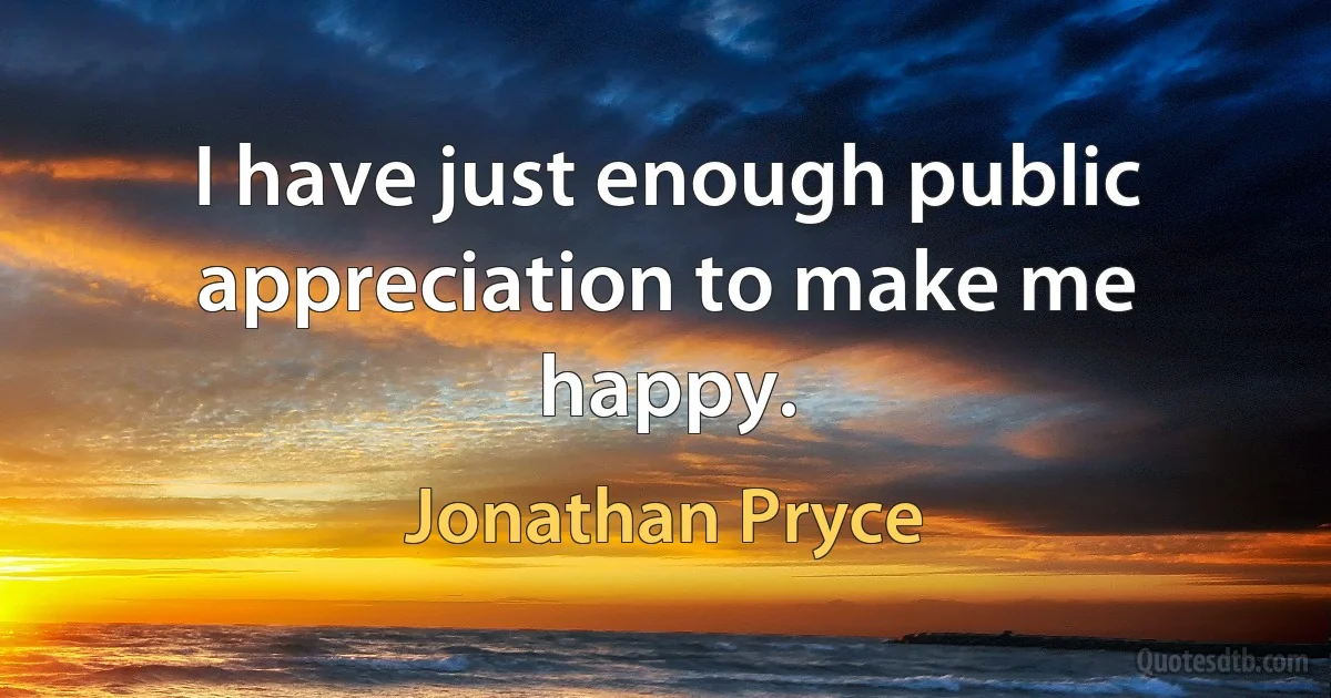 I have just enough public appreciation to make me happy. (Jonathan Pryce)