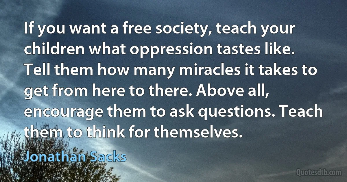 If you want a free society, teach your children what oppression tastes like. Tell them how many miracles it takes to get from here to there. Above all, encourage them to ask questions. Teach them to think for themselves. (Jonathan Sacks)