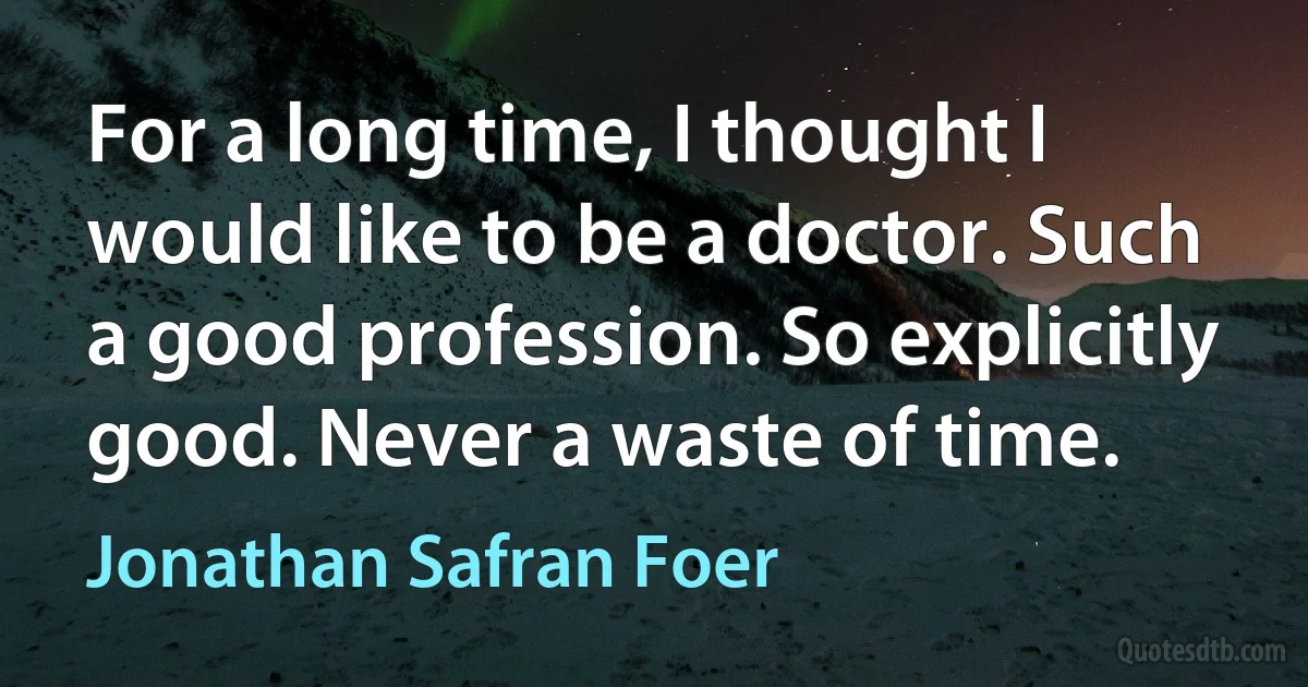 For a long time, I thought I would like to be a doctor. Such a good profession. So explicitly good. Never a waste of time. (Jonathan Safran Foer)