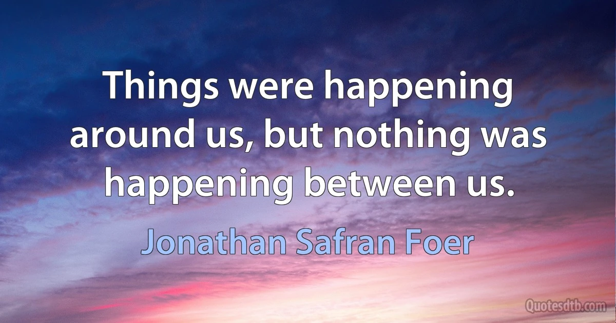 Things were happening around us, but nothing was happening between us. (Jonathan Safran Foer)