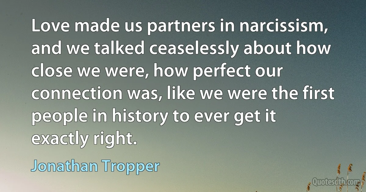 Love made us partners in narcissism, and we talked ceaselessly about how close we were, how perfect our connection was, like we were the first people in history to ever get it exactly right. (Jonathan Tropper)