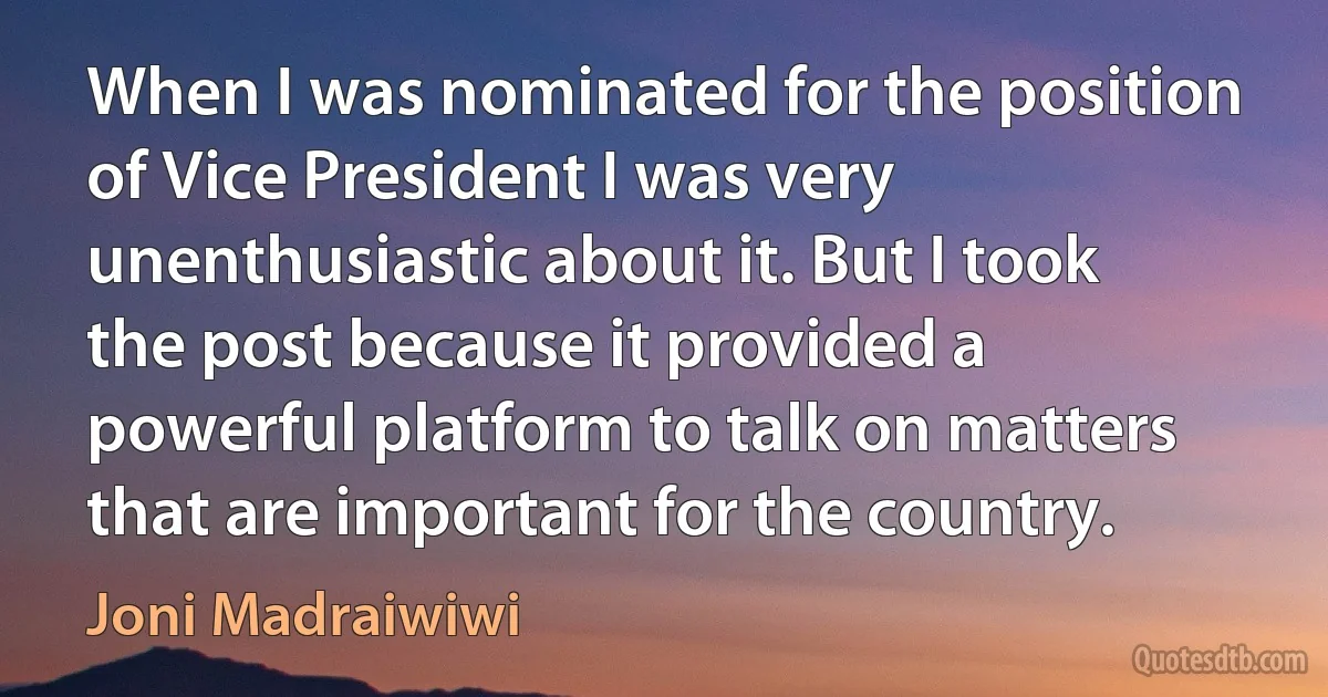 When I was nominated for the position of Vice President I was very unenthusiastic about it. But I took the post because it provided a powerful platform to talk on matters that are important for the country. (Joni Madraiwiwi)