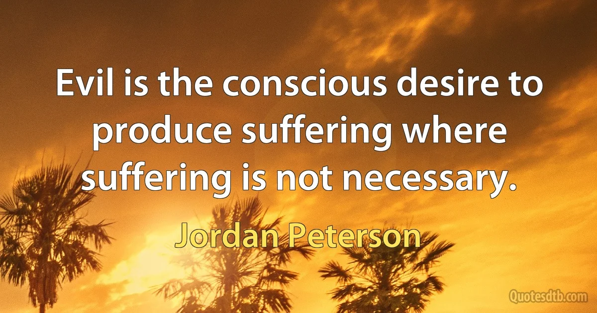 Evil is the conscious desire to produce suffering where suffering is not necessary. (Jordan Peterson)