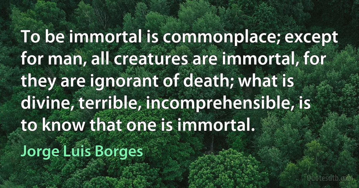 To be immortal is commonplace; except for man, all creatures are immortal, for they are ignorant of death; what is divine, terrible, incomprehensible, is to know that one is immortal. (Jorge Luis Borges)