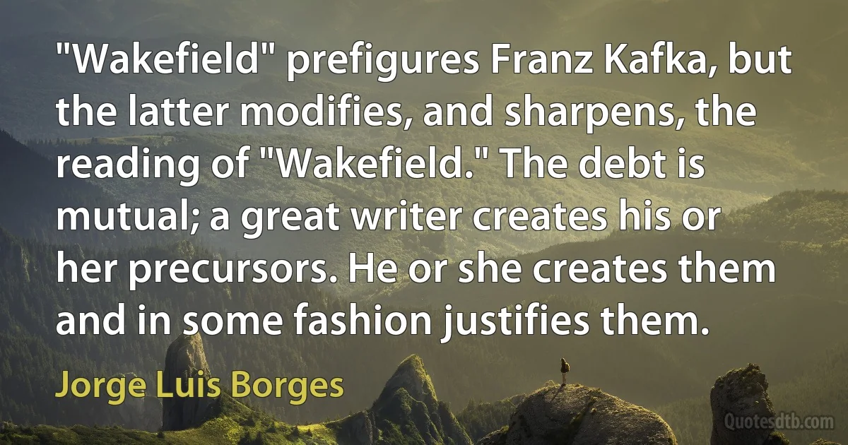 "Wakefield" prefigures Franz Kafka, but the latter modifies, and sharpens, the reading of "Wakefield." The debt is mutual; a great writer creates his or her precursors. He or she creates them and in some fashion justifies them. (Jorge Luis Borges)