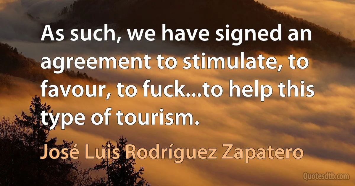 As such, we have signed an agreement to stimulate, to favour, to fuck...to help this type of tourism. (José Luis Rodríguez Zapatero)