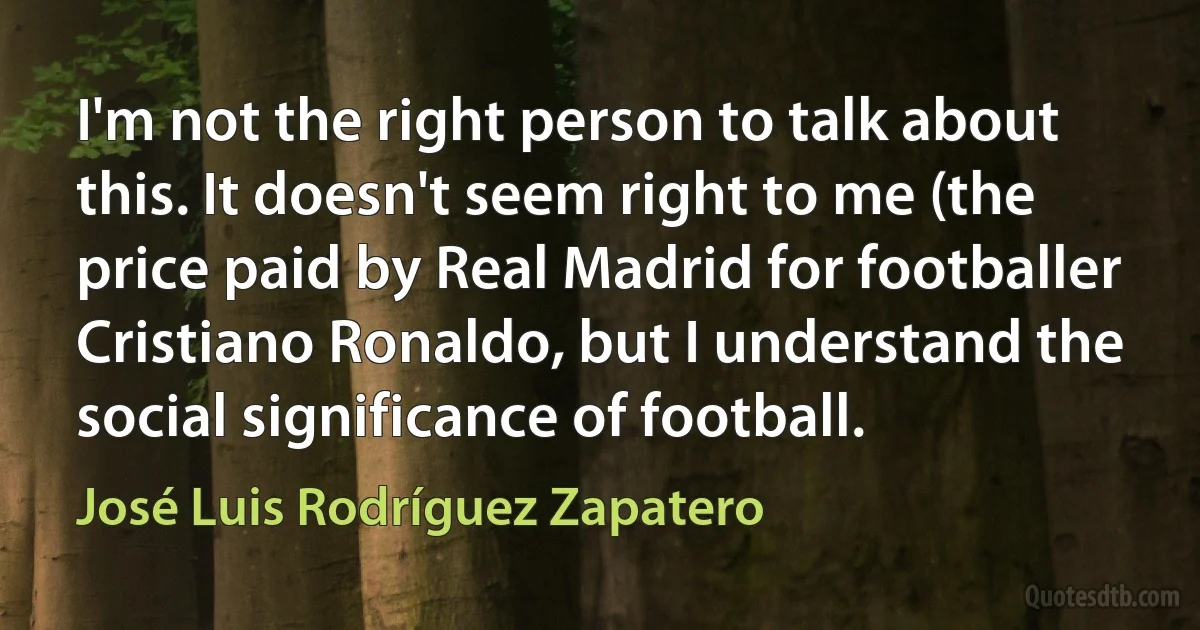 I'm not the right person to talk about this. It doesn't seem right to me (the price paid by Real Madrid for footballer Cristiano Ronaldo, but I understand the social significance of football. (José Luis Rodríguez Zapatero)