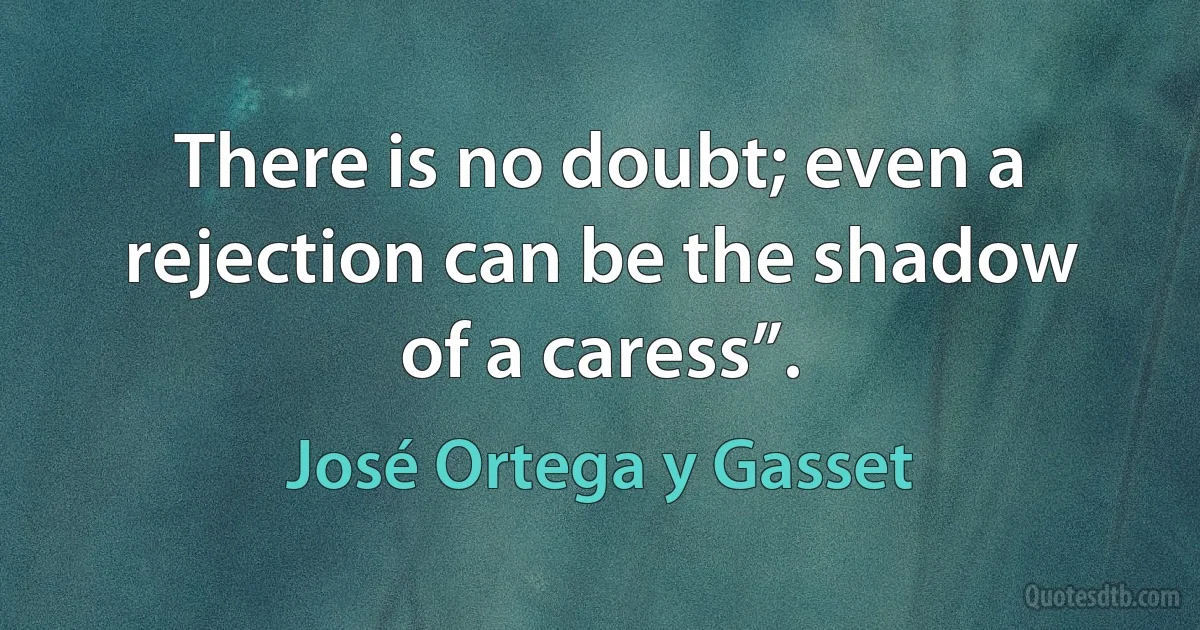 There is no doubt; even a rejection can be the shadow of a caress”. (José Ortega y Gasset)