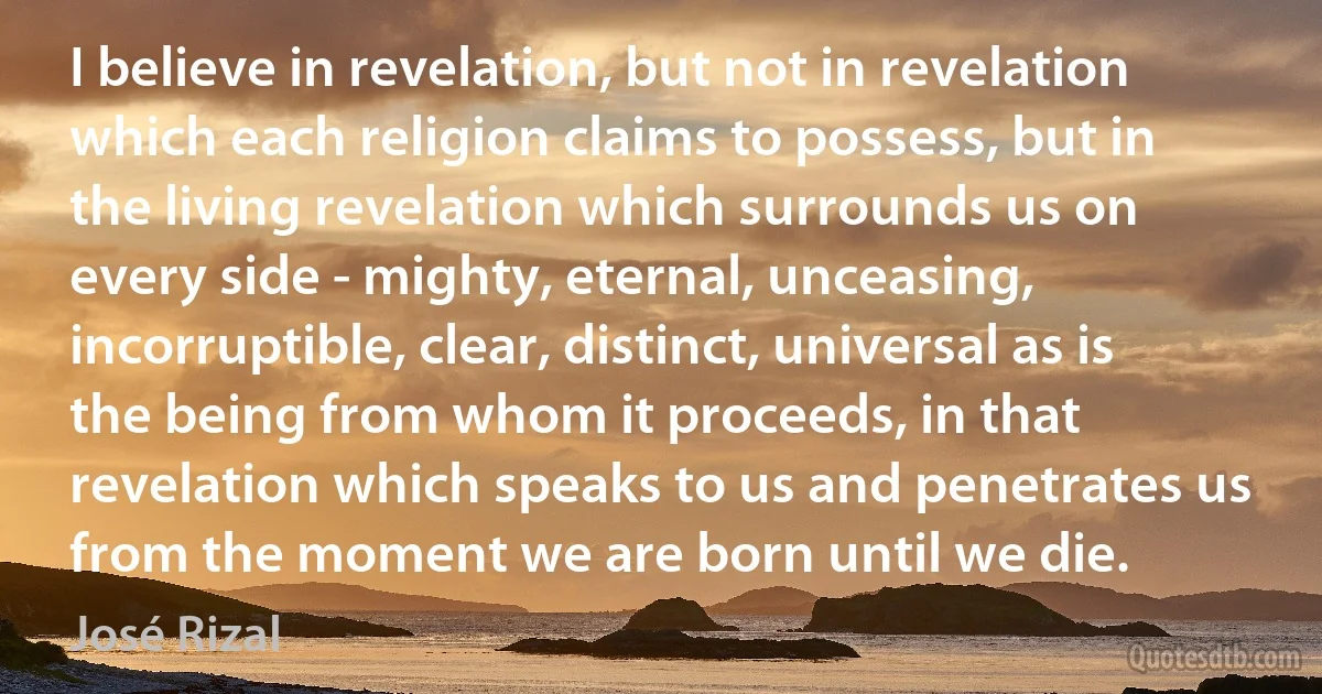 I believe in revelation, but not in revelation which each religion claims to possess, but in the living revelation which surrounds us on every side - mighty, eternal, unceasing, incorruptible, clear, distinct, universal as is the being from whom it proceeds, in that revelation which speaks to us and penetrates us from the moment we are born until we die. (José Rizal)