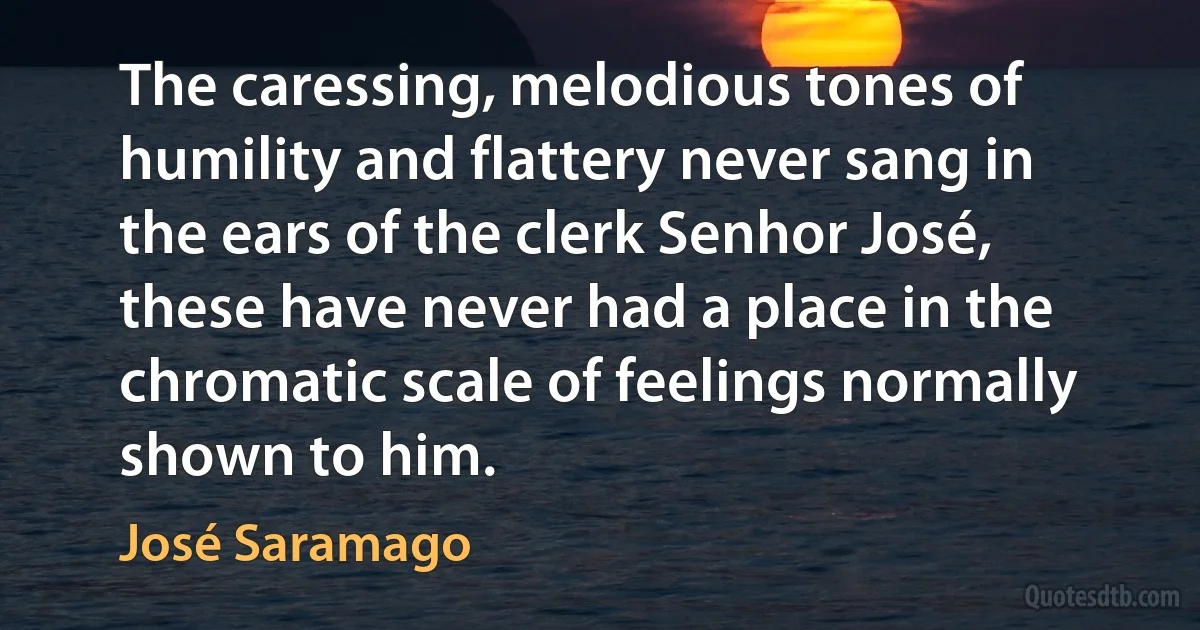 The caressing, melodious tones of humility and flattery never sang in the ears of the clerk Senhor José, these have never had a place in the chromatic scale of feelings normally shown to him. (José Saramago)