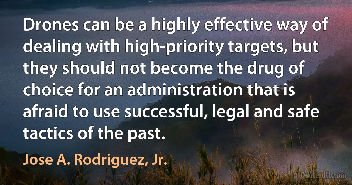 Drones can be a highly effective way of dealing with high-priority targets, but they should not become the drug of choice for an administration that is afraid to use successful, legal and safe tactics of the past. (Jose A. Rodriguez, Jr.)