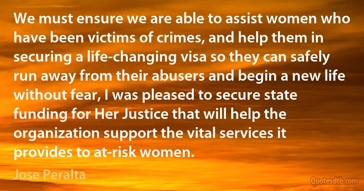 We must ensure we are able to assist women who have been victims of crimes, and help them in securing a life-changing visa so they can safely run away from their abusers and begin a new life without fear, I was pleased to secure state funding for Her Justice that will help the organization support the vital services it provides to at-risk women. (Jose Peralta)