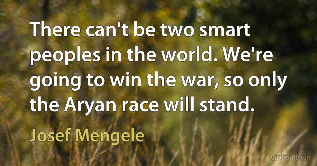 There can't be two smart peoples in the world. We're going to win the war, so only the Aryan race will stand. (Josef Mengele)