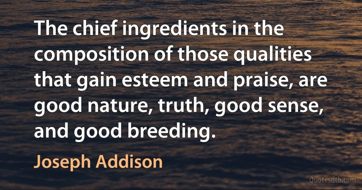 The chief ingredients in the composition of those qualities that gain esteem and praise, are good nature, truth, good sense, and good breeding. (Joseph Addison)