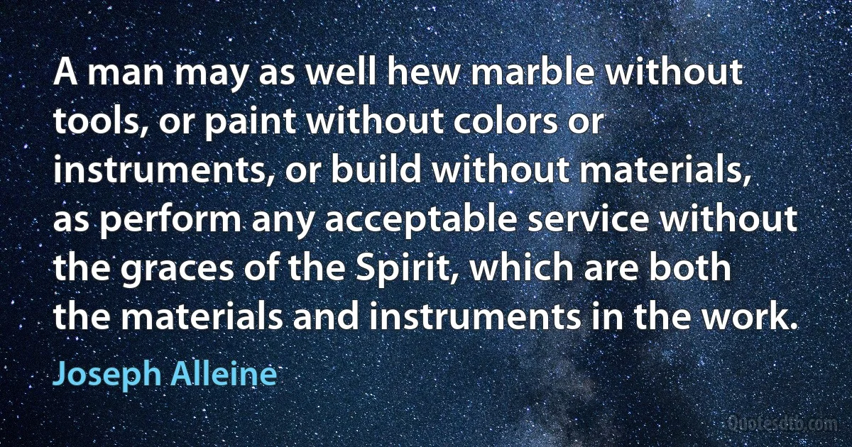 A man may as well hew marble without tools, or paint without colors or instruments, or build without materials, as perform any acceptable service without the graces of the Spirit, which are both the materials and instruments in the work. (Joseph Alleine)