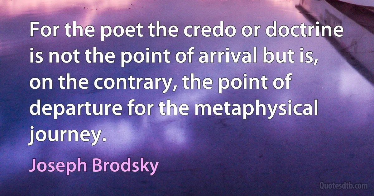 For the poet the credo or doctrine is not the point of arrival but is, on the contrary, the point of departure for the metaphysical journey. (Joseph Brodsky)