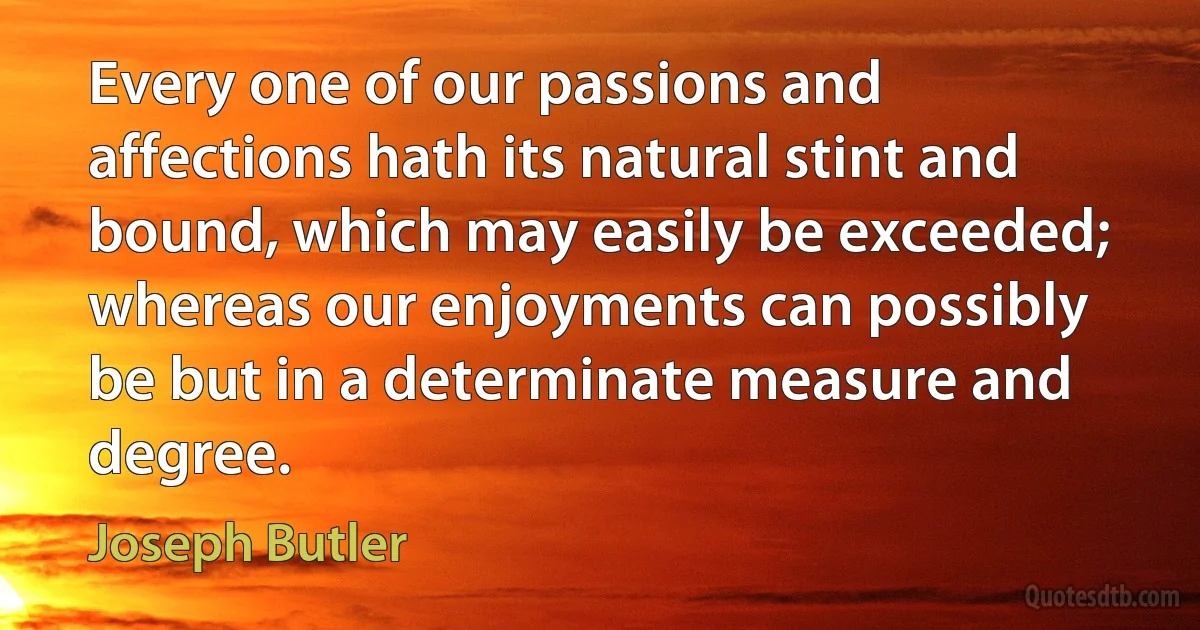 Every one of our passions and affections hath its natural stint and bound, which may easily be exceeded; whereas our enjoyments can possibly be but in a determinate measure and degree. (Joseph Butler)