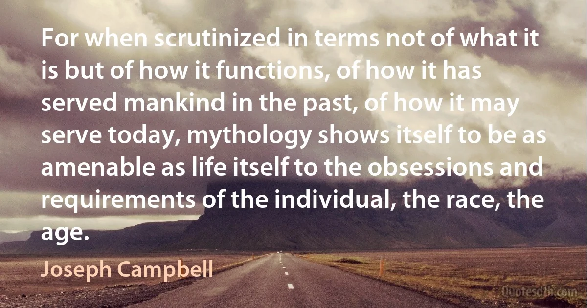 For when scrutinized in terms not of what it is but of how it functions, of how it has served mankind in the past, of how it may serve today, mythology shows itself to be as amenable as life itself to the obsessions and requirements of the individual, the race, the age. (Joseph Campbell)