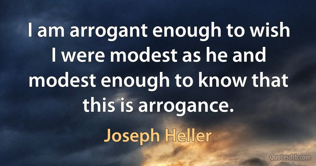 I am arrogant enough to wish I were modest as he and modest enough to know that this is arrogance. (Joseph Heller)