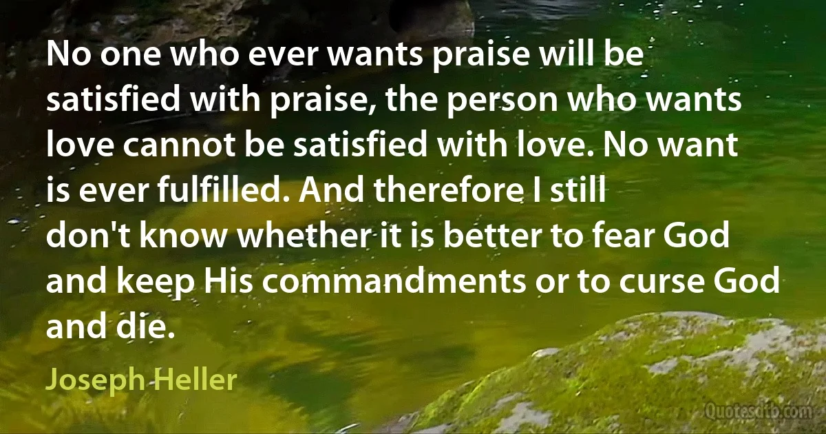 No one who ever wants praise will be satisfied with praise, the person who wants love cannot be satisfied with love. No want is ever fulfilled. And therefore I still don't know whether it is better to fear God and keep His commandments or to curse God and die. (Joseph Heller)