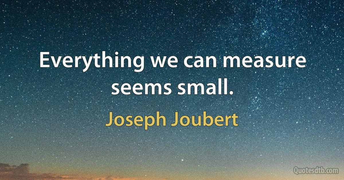 Everything we can measure seems small. (Joseph Joubert)