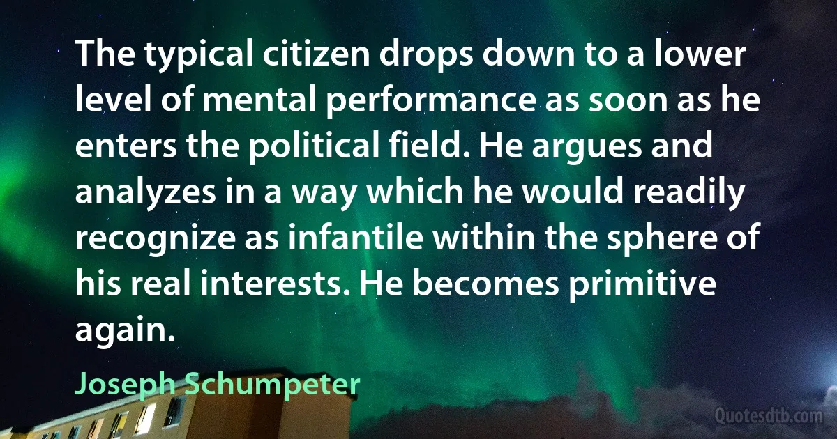 The typical citizen drops down to a lower level of mental performance as soon as he enters the political field. He argues and analyzes in a way which he would readily recognize as infantile within the sphere of his real interests. He becomes primitive again. (Joseph Schumpeter)