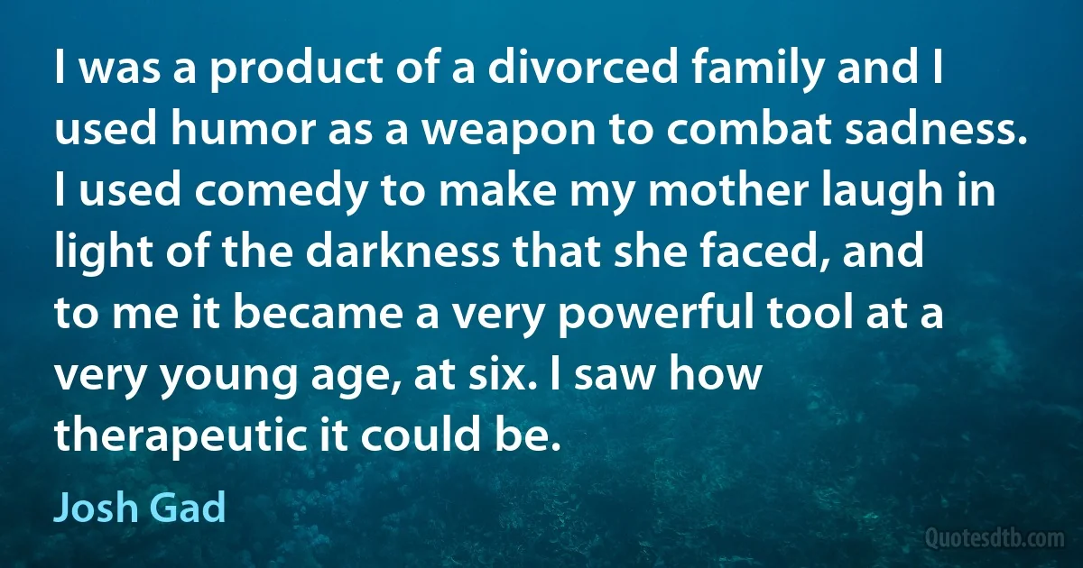 I was a product of a divorced family and I used humor as a weapon to combat sadness. I used comedy to make my mother laugh in light of the darkness that she faced, and to me it became a very powerful tool at a very young age, at six. I saw how therapeutic it could be. (Josh Gad)