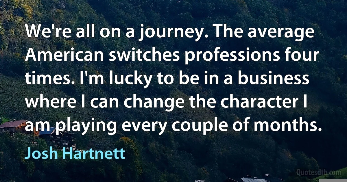 We're all on a journey. The average American switches professions four times. I'm lucky to be in a business where I can change the character I am playing every couple of months. (Josh Hartnett)