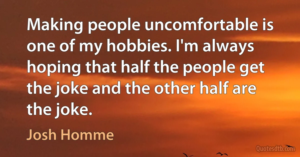 Making people uncomfortable is one of my hobbies. I'm always hoping that half the people get the joke and the other half are the joke. (Josh Homme)