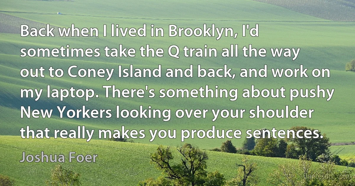 Back when I lived in Brooklyn, I'd sometimes take the Q train all the way out to Coney Island and back, and work on my laptop. There's something about pushy New Yorkers looking over your shoulder that really makes you produce sentences. (Joshua Foer)