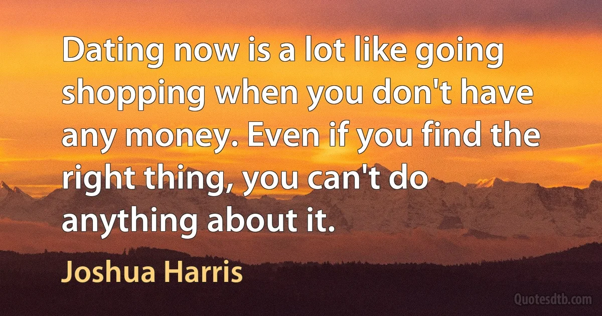 Dating now is a lot like going shopping when you don't have any money. Even if you find the right thing, you can't do anything about it. (Joshua Harris)