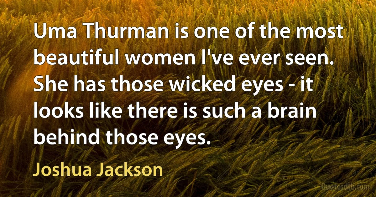 Uma Thurman is one of the most beautiful women I've ever seen. She has those wicked eyes - it looks like there is such a brain behind those eyes. (Joshua Jackson)