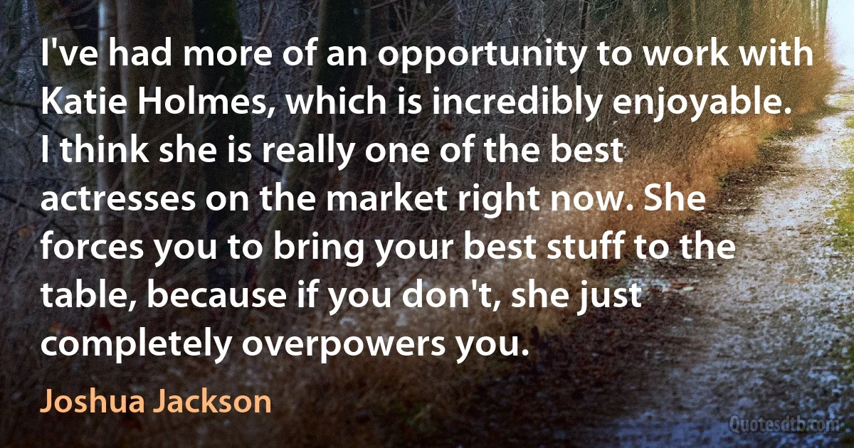 I've had more of an opportunity to work with Katie Holmes, which is incredibly enjoyable. I think she is really one of the best actresses on the market right now. She forces you to bring your best stuff to the table, because if you don't, she just completely overpowers you. (Joshua Jackson)