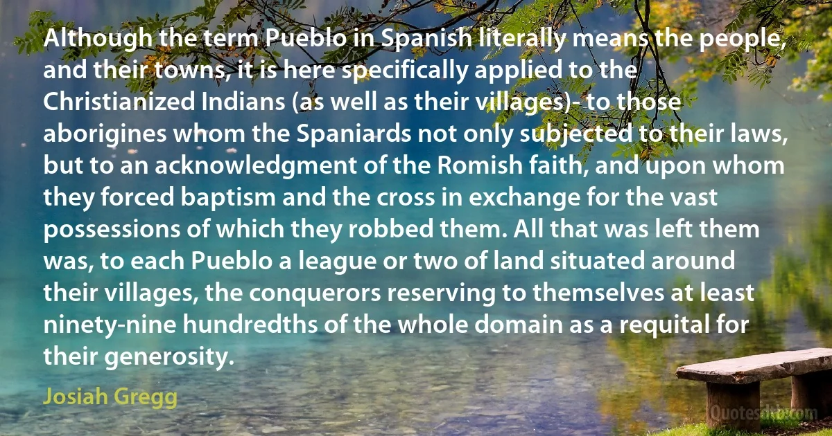 Although the term Pueblo in Spanish literally means the people, and their towns, it is here specifically applied to the Christianized Indians (as well as their villages)- to those aborigines whom the Spaniards not only subjected to their laws, but to an acknowledgment of the Romish faith, and upon whom they forced baptism and the cross in exchange for the vast possessions of which they robbed them. All that was left them was, to each Pueblo a league or two of land situated around their villages, the conquerors reserving to themselves at least ninety-nine hundredths of the whole domain as a requital for their generosity. (Josiah Gregg)